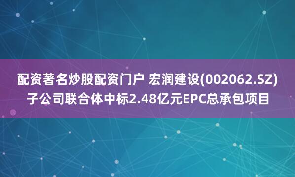 配资著名炒股配资门户 宏润建设(002062.SZ)子公司联合体中标2.48亿元EPC总承包项目