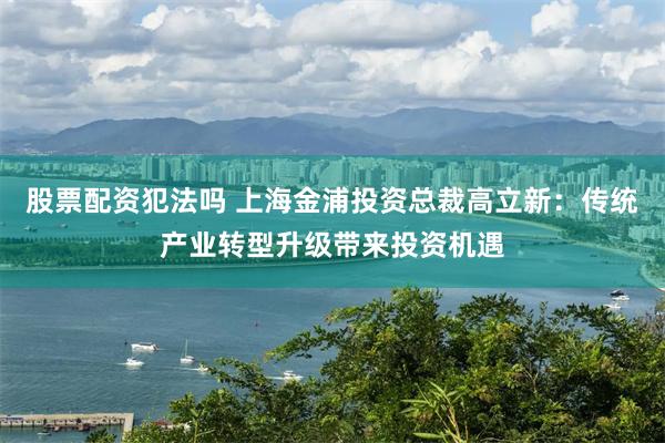 股票配资犯法吗 上海金浦投资总裁高立新：传统产业转型升级带来投资机遇