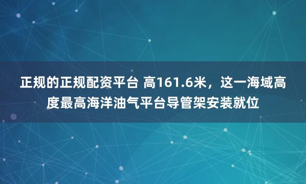正规的正规配资平台 高161.6米，这一海域高度最高海洋油气平台导管架安装就位