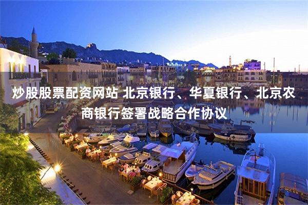 炒股股票配资网站 北京银行、华夏银行、北京农商银行签署战略合作协议