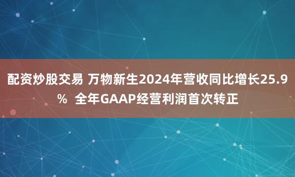 配资炒股交易 万物新生2024年营收同比增长25.9%  全年GAAP经营利润首次转正