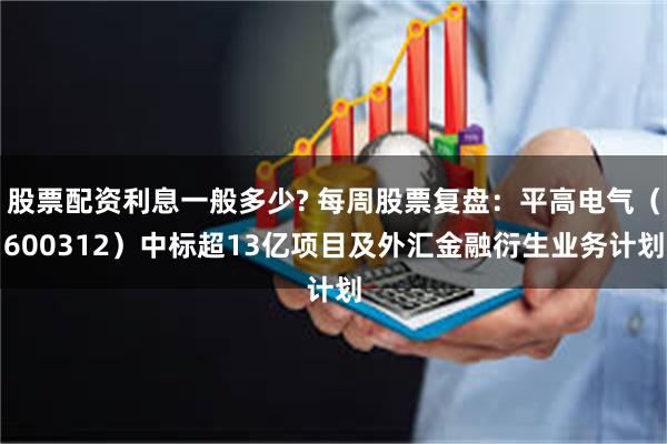 股票配资利息一般多少? 每周股票复盘：平高电气（600312）中标超13亿项目及外汇金融衍生业务计划