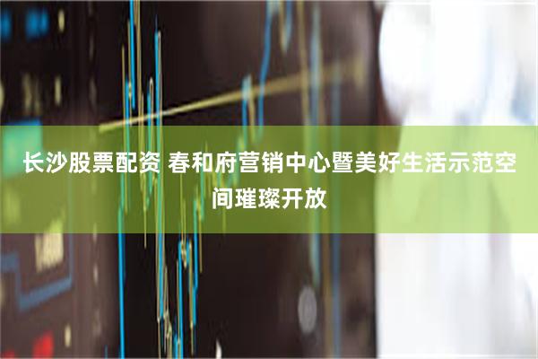 长沙股票配资 春和府营销中心暨美好生活示范空间璀璨开放