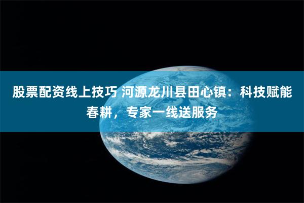 股票配资线上技巧 河源龙川县田心镇：科技赋能春耕，专家一线送服务