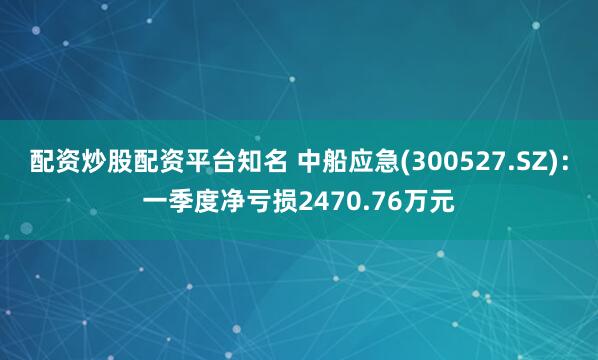 配资炒股配资平台知名 中船应急(300527.SZ)：一季度净亏损2470.76万元