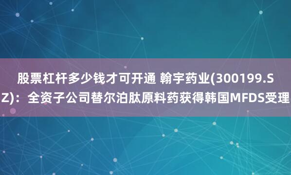 股票杠杆多少钱才可开通 翰宇药业(300199.SZ)：全资子公司替尔泊肽原料药获得韩国MFDS受理