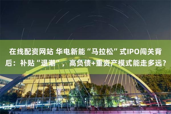 在线配资网站 华电新能“马拉松”式IPO闯关背后：补贴“退潮”，高负债+重资产模式能走多远？