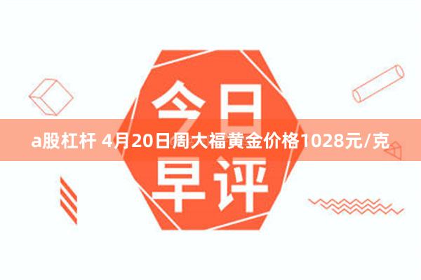 a股杠杆 4月20日周大福黄金价格1028元/克