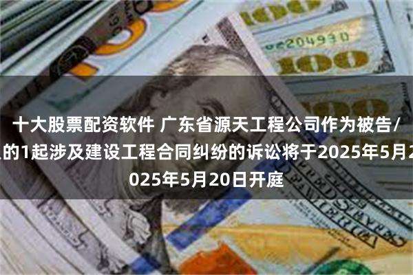 十大股票配资软件 广东省源天工程公司作为被告/被上诉人的1起涉及建设工程合同纠纷的诉讼将于2025年5月20日开庭