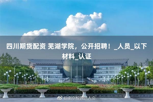 四川期货配资 芜湖学院，公开招聘！_人员_以下材料_认证
