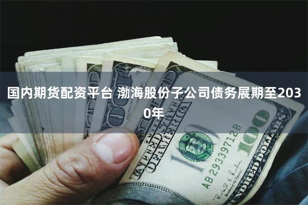 国内期货配资平台 渤海股份子公司债务展期至2030年