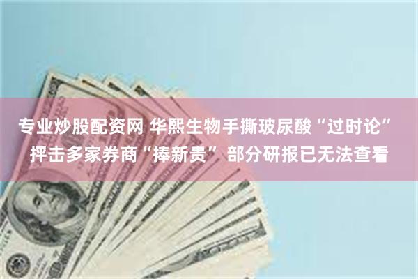 专业炒股配资网 华熙生物手撕玻尿酸“过时论” 抨击多家券商“捧新贵” 部分研报已无法查看