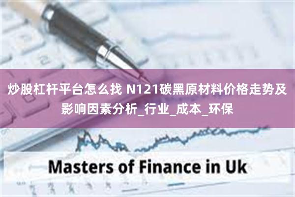 炒股杠杆平台怎么找 N121碳黑原材料价格走势及影响因素分析_行业_成本_环保