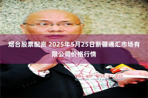 烟台股票配资 2025年5月25日新疆通汇市场有限公司价格行情