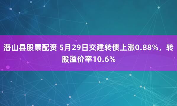 潜山县股票配资 5月29日交建转债上涨0.88%，转股溢价率10.6%