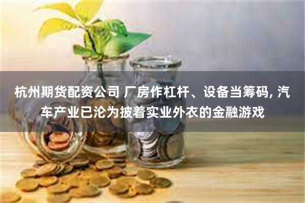 杭州期货配资公司 厂房作杠杆、设备当筹码, 汽车产业已沦为披着实业外衣的金融游戏
