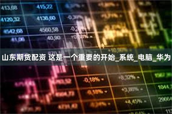 山东期货配资 这是一个重要的开始_系统_电脑_华为