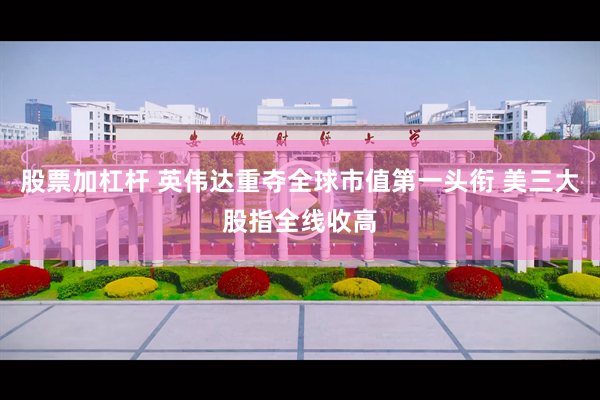 股票加杠杆 英伟达重夺全球市值第一头衔 美三大股指全线收高