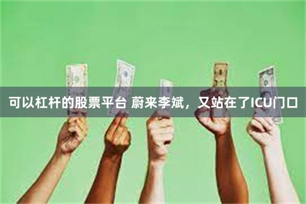 可以杠杆的股票平台 蔚来李斌，又站在了ICU门口