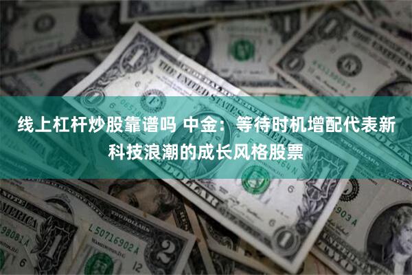 线上杠杆炒股靠谱吗 中金：等待时机增配代表新科技浪潮的成长风格股票