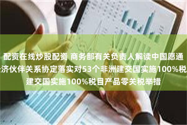 配资在线炒股配资 商务部有关负责人解读中国愿通过商签共同发展经济伙伴关系协定落实对53个非洲建交国实施100%税目产品零关税举措