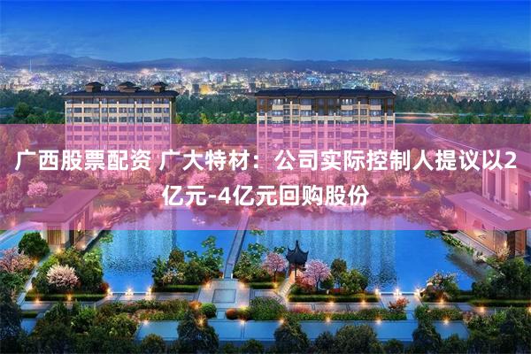 广西股票配资 广大特材：公司实际控制人提议以2亿元-4亿元回购股份