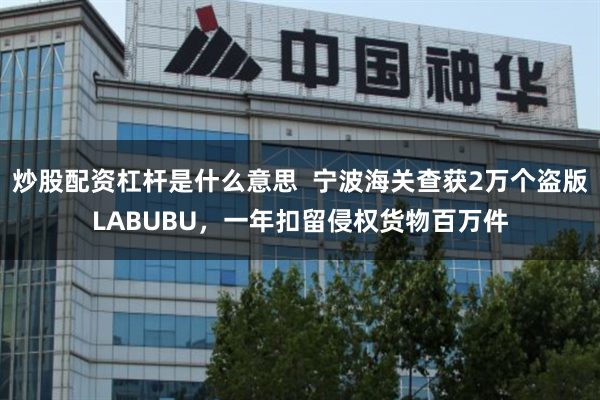炒股配资杠杆是什么意思  宁波海关查获2万个盗版LABUBU，一年扣留侵权货物百万件
