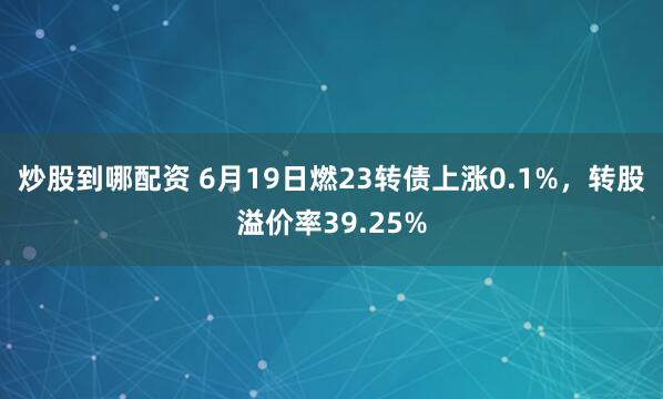 炒股到哪配资 6月19日燃23转债上涨0.1%，转股溢价率39.25%