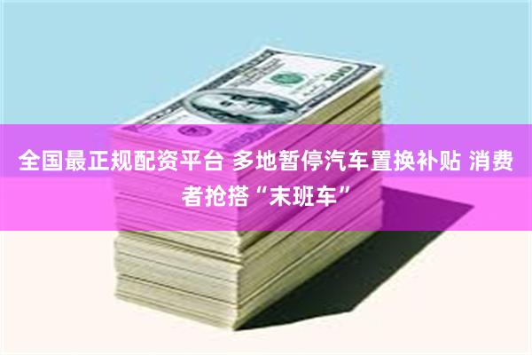 全国最正规配资平台 多地暂停汽车置换补贴 消费者抢搭“末班车”