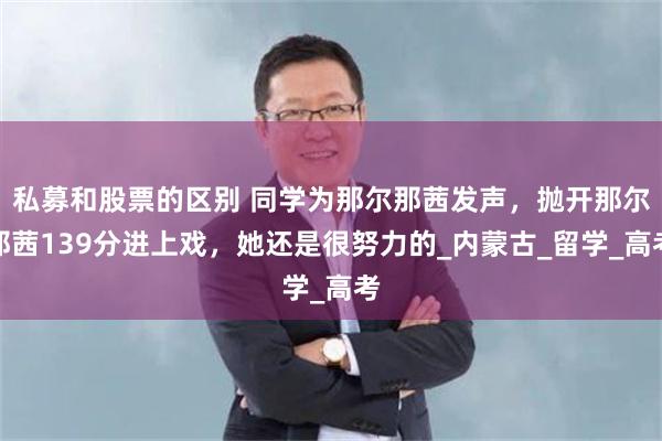 私募和股票的区别 同学为那尔那茜发声，抛开那尔那茜139分进上戏，她还是很努力的_内蒙古_留学_高考