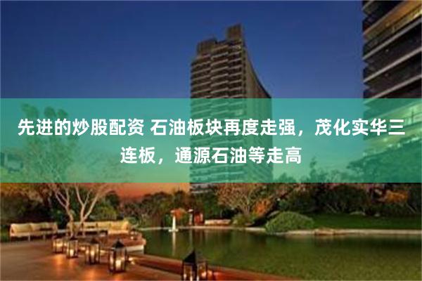 先进的炒股配资 石油板块再度走强，茂化实华三连板，通源石油等走高