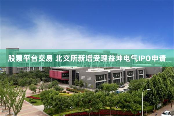 股票平台交易 北交所新增受理益坤电气IPO申请