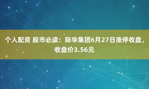 个人配资 股市必读：际华集团6月27日涨停收盘，收盘价3.56元
