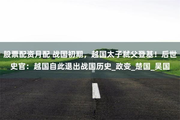 股票配资月配 战国初期，越国太子弑父登基！后世史官：越国自此退出战国历史_政变_楚国_吴国