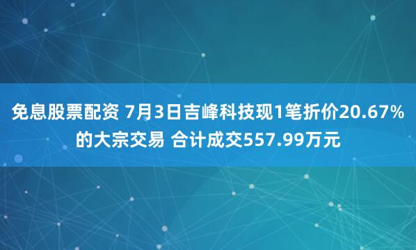 免息股票配资 7月3日吉峰科技现1笔折价20.67%的大宗交易 合计成交557.99万元