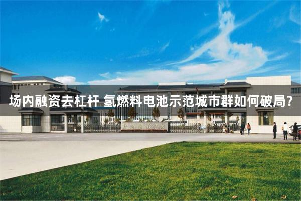场内融资去杠杆 氢燃料电池示范城市群如何破局？